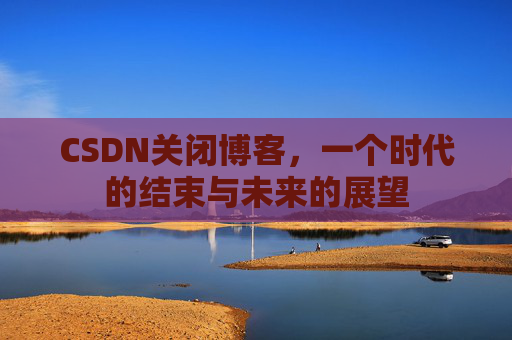 CSDN关闭博客，一个时代的结束与未来的展望